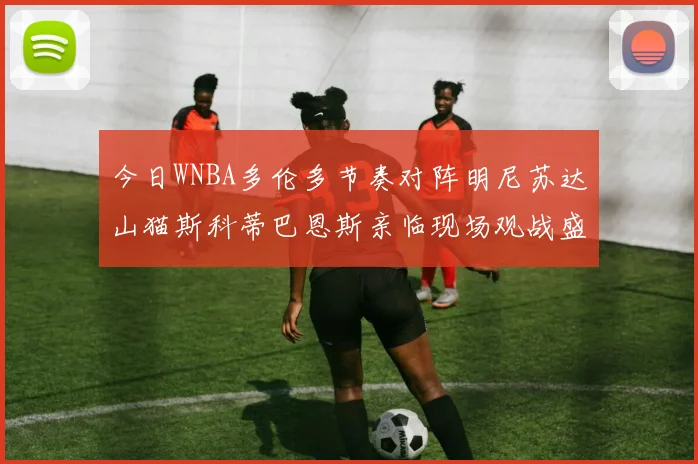 今日WNBA多伦多节奏对阵明尼苏达山猫斯科蒂巴恩斯亲临现场观战盛况