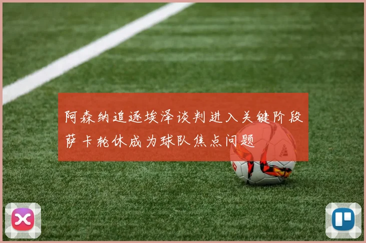 阿森纳追逐埃泽谈判进入关键阶段萨卡轮休成为球队焦点问题