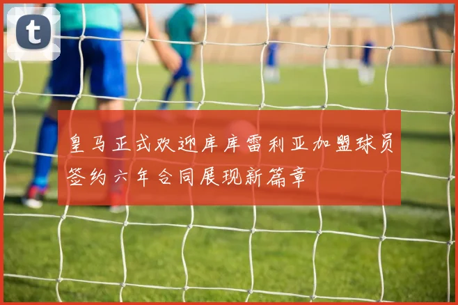 皇马正式欢迎库库雷利亚加盟球员签约六年合同展现新篇章