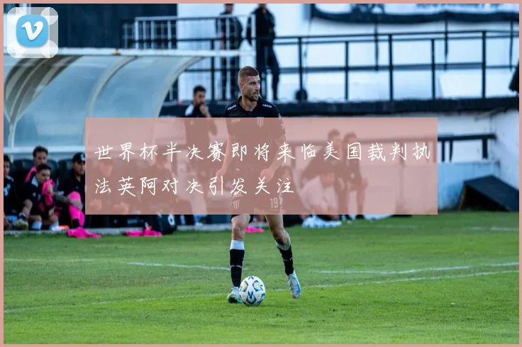 世界杯半决赛即将来临美国裁判执法英阿对决引发关注
