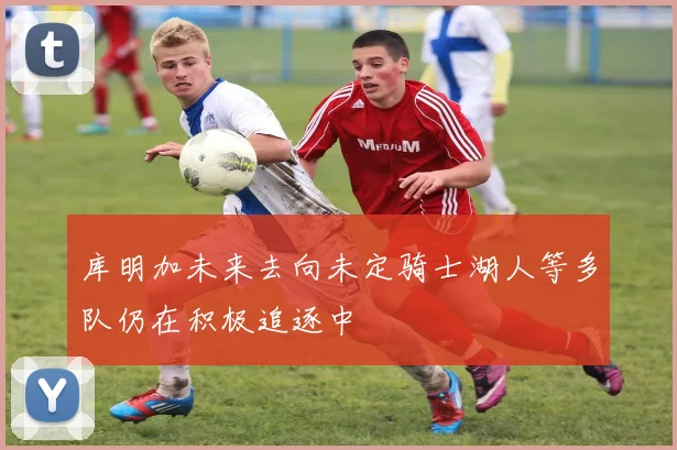 库明加未来去向未定骑士湖人等多队仍在积极追逐中