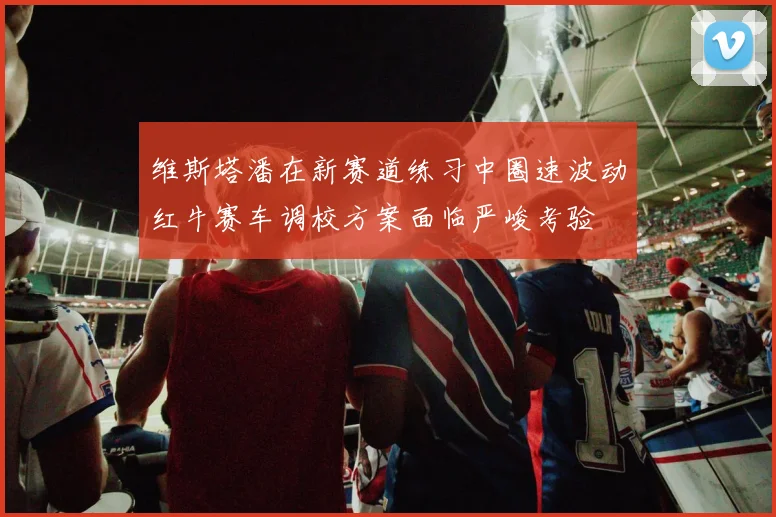 维斯塔潘在新赛道练习中圈速波动红牛赛车调校方案面临严峻考验