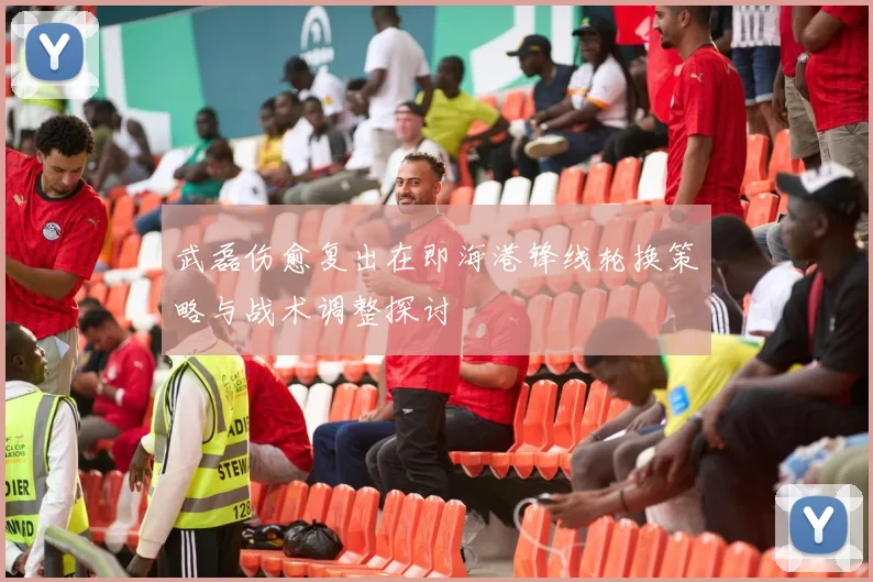 武磊伤愈复出在即海港锋线轮换策略与战术调整探讨