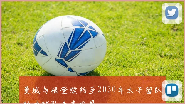 曼城与福登续约至2030年太子留队助力球队未来发展